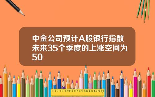 中金公司预计A股银行指数未来35个季度的上涨空间为50