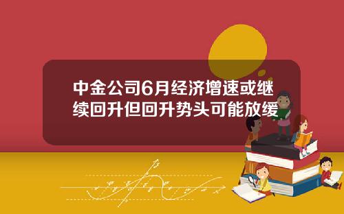 中金公司6月经济增速或继续回升但回升势头可能放缓