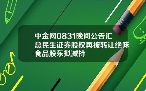 中金网0831晚间公告汇总民生证券股权再被转让绝味食品股东拟减持