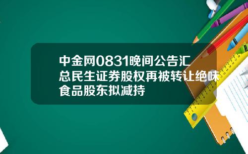 中金网0831晚间公告汇总民生证券股权再被转让绝味食品股东拟减持