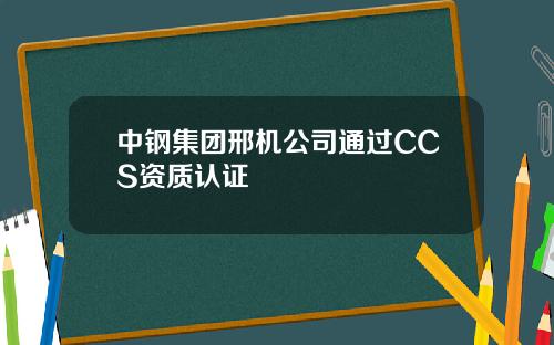 中钢集团邢机公司通过CCS资质认证