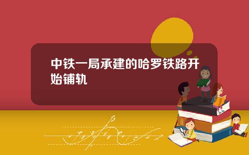 中铁一局承建的哈罗铁路开始铺轨