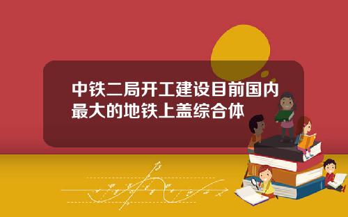 中铁二局开工建设目前国内最大的地铁上盖综合体