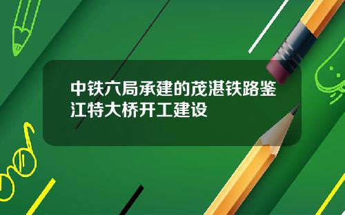 中铁六局承建的茂湛铁路鉴江特大桥开工建设