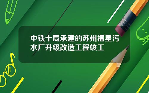 中铁十局承建的苏州福星污水厂升级改造工程竣工