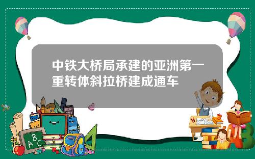 中铁大桥局承建的亚洲第一重转体斜拉桥建成通车