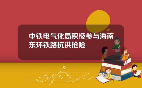 中铁电气化局积极参与海南东环铁路抗洪抢险