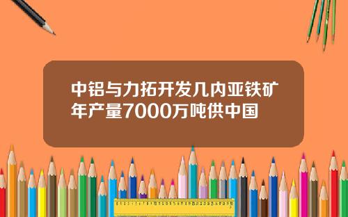 中铝与力拓开发几内亚铁矿年产量7000万吨供中国