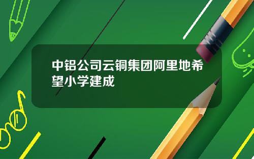 中铝公司云铜集团阿里地希望小学建成