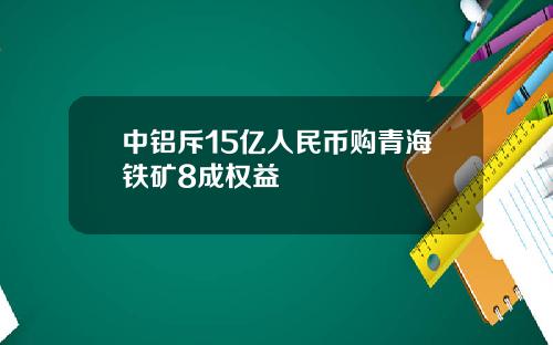 中铝斥15亿人民币购青海铁矿8成权益