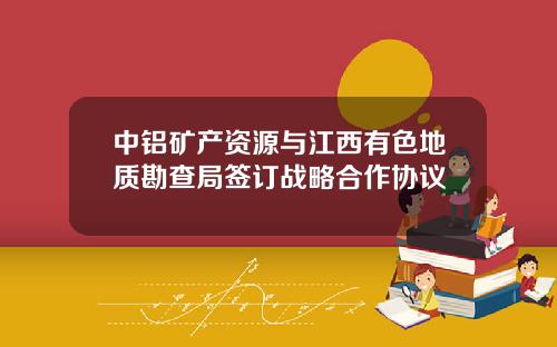 中铝矿产资源与江西有色地质勘查局签订战略合作协议