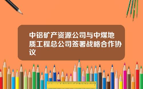 中铝矿产资源公司与中煤地质工程总公司签署战略合作协议