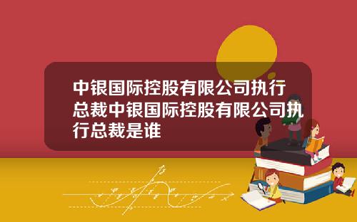 中银国际控股有限公司执行总裁中银国际控股有限公司执行总裁是谁