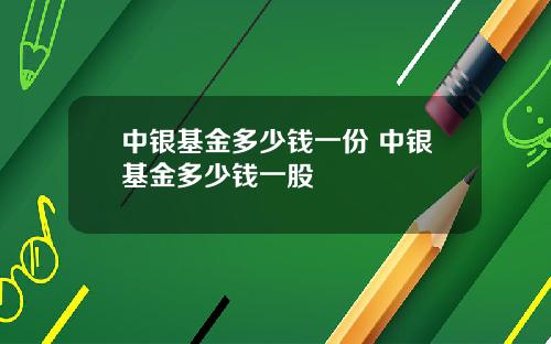 中银基金多少钱一份 中银基金多少钱一股