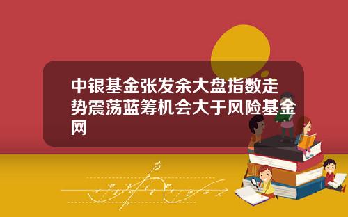 中银基金张发余大盘指数走势震荡蓝筹机会大于风险基金网