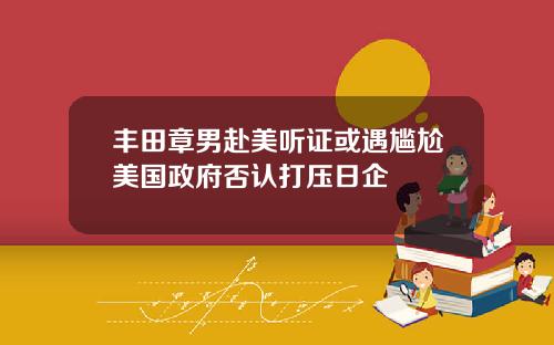 丰田章男赴美听证或遇尴尬美国政府否认打压日企