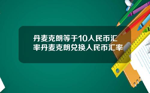 丹麦克朗等于10人民币汇率丹麦克朗兑换人民币汇率