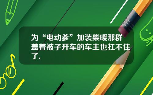 为“电动爹”加装柴暖那群盖着被子开车的车主也扛不住了.