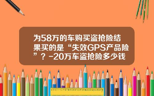 为58万的车购买盗抢险结果买的是“失效GPS产品险”？-20万车盗抢险多少钱.