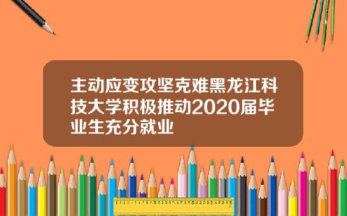 主动应变攻坚克难黑龙江科技大学积极推动2020届毕业生充分就业