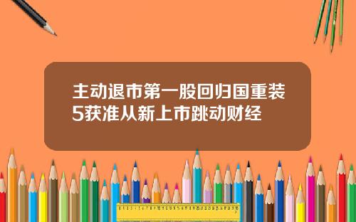 主动退市第一股回归国重装5获准从新上市跳动财经