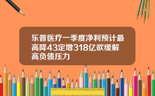 乐普医疗一季度净利预计最高降43定增318亿欲缓解高负债压力