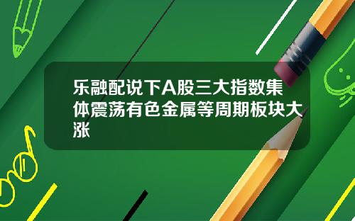 乐融配说下A股三大指数集体震荡有色金属等周期板块大涨