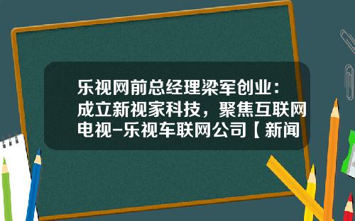 乐视网前总经理梁军创业：成立新视家科技，聚焦互联网电视-乐视车联网公司【新闻】