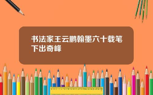 书法家王云鹏翰墨六十载笔下出奇峰
