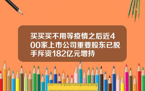 买买买不用等疫情之后近400家上市公司重要股东已脱手斥资182亿元增持