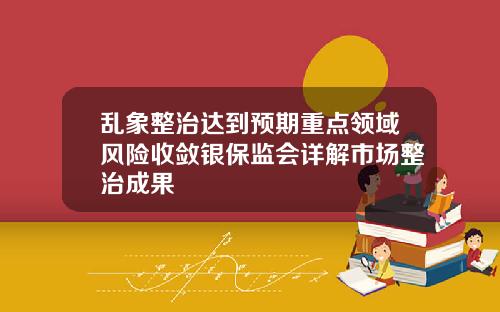 乱象整治达到预期重点领域风险收敛银保监会详解市场整治成果