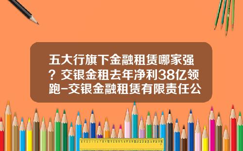 五大行旗下金融租赁哪家强？交银金租去年净利38亿领跑-交银金融租赁有限责任公司