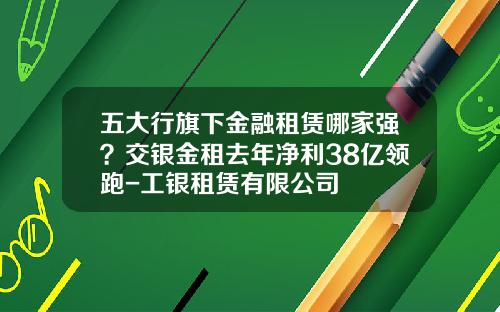 五大行旗下金融租赁哪家强？交银金租去年净利38亿领跑-工银租赁有限公司