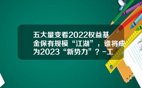 五大量变看2022权益基金保有规模“江湖”，谁将成为2023“新势力”？-工商银行天天基金