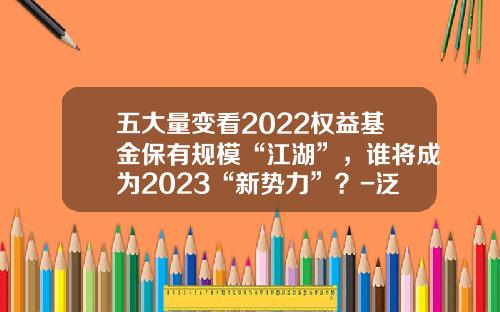 五大量变看2022权益基金保有规模“江湖”，谁将成为2023“新势力”？-泛华普益基金