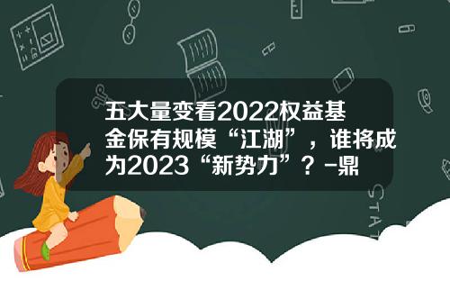 五大量变看2022权益基金保有规模“江湖”，谁将成为2023“新势力”？-鼎信汇金基金怎么样