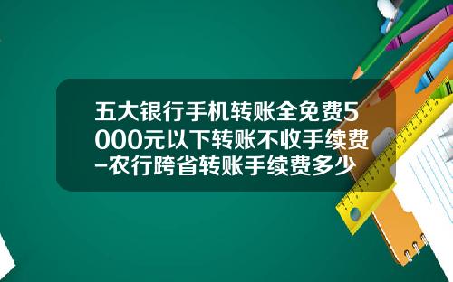 五大银行手机转账全免费5000元以下转账不收手续费-农行跨省转账手续费多少