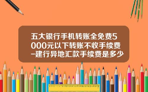 五大银行手机转账全免费5000元以下转账不收手续费-建行异地汇款手续费是多少