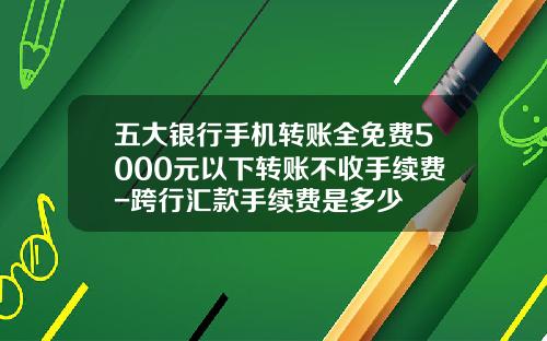 五大银行手机转账全免费5000元以下转账不收手续费-跨行汇款手续费是多少