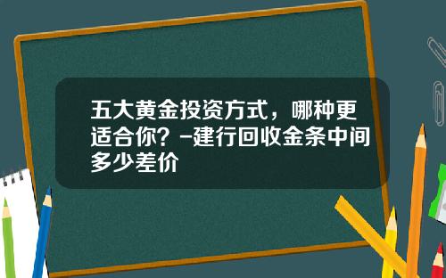 五大黄金投资方式，哪种更适合你？-建行回收金条中间多少差价