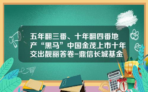 五年翻三番、十年翻四番地产“黑马”中国金茂上市十年交出靓丽答卷-鼎信长城基金怎么样