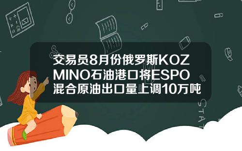 交易员8月份俄罗斯KOZMINO石油港口将ESPO混合原油出口量上调10万吨至294万吨