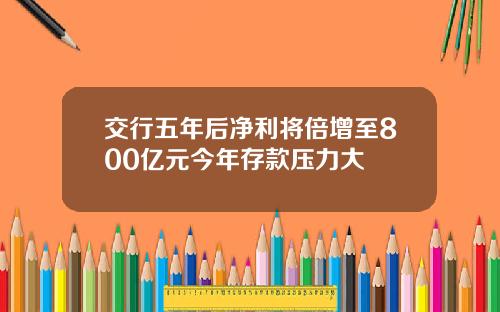 交行五年后净利将倍增至800亿元今年存款压力大
