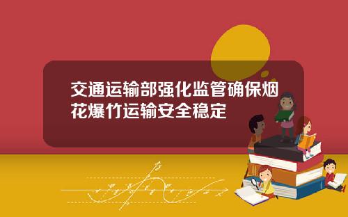 交通运输部强化监管确保烟花爆竹运输安全稳定