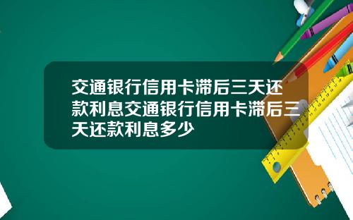 交通银行信用卡滞后三天还款利息交通银行信用卡滞后三天还款利息多少
