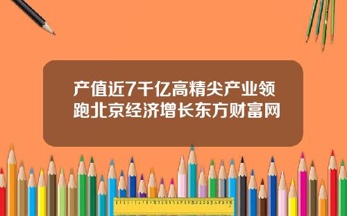 产值近7千亿高精尖产业领跑北京经济增长东方财富网