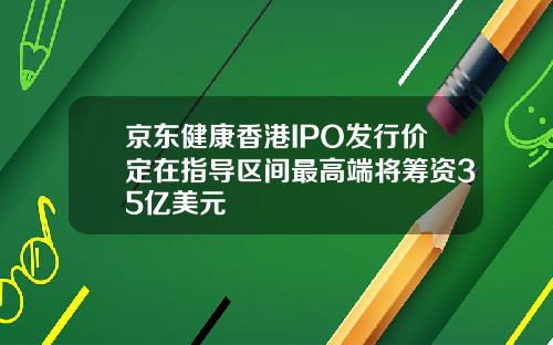 京东健康香港IPO发行价定在指导区间最高端将筹资35亿美元
