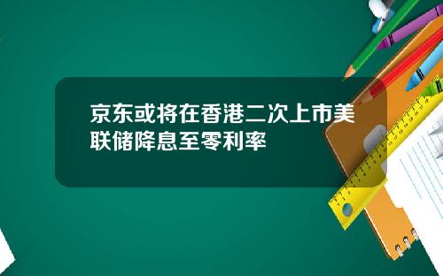 京东或将在香港二次上市美联储降息至零利率