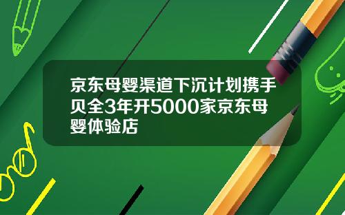 京东母婴渠道下沉计划携手贝全3年开5000家京东母婴体验店