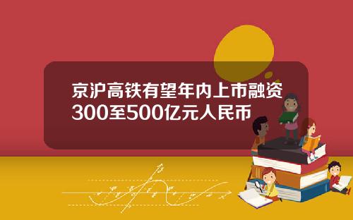 京沪高铁有望年内上市融资300至500亿元人民币